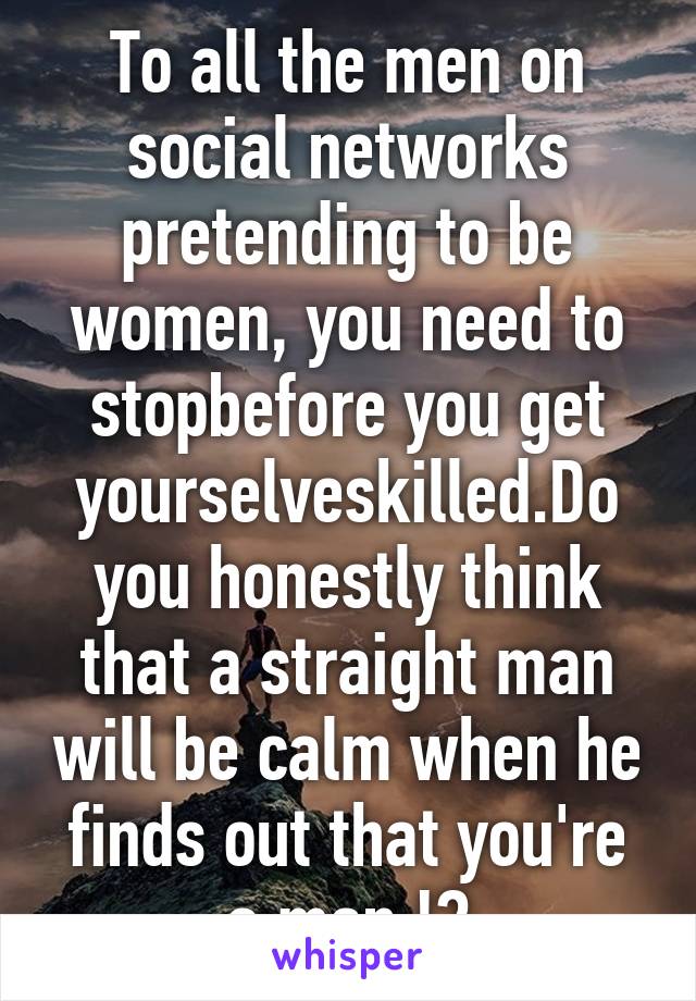 To all the men on social networks pretending to be women, you need to stopbefore you get yourselveskilled.Do you honestly think that a straight man will be calm when he finds out that you're a man !?