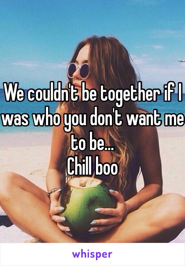 We couldn't be together if I was who you don't want me to be...
Chill boo