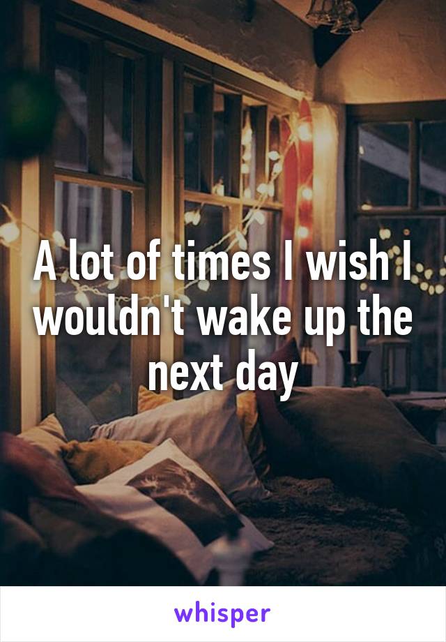 A lot of times I wish I wouldn't wake up the next day