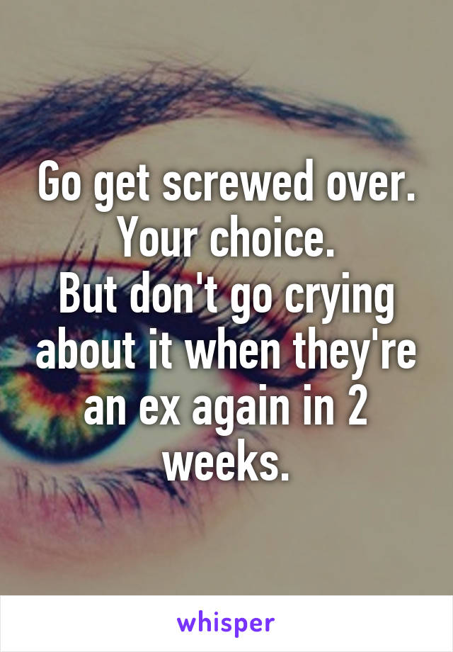 Go get screwed over.
Your choice.
But don't go crying about it when they're an ex again in 2 weeks.