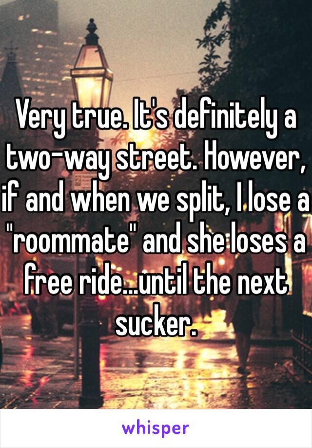 Very true. It's definitely a two-way street. However, if and when we split, I lose a "roommate" and she loses a free ride...until the next sucker.