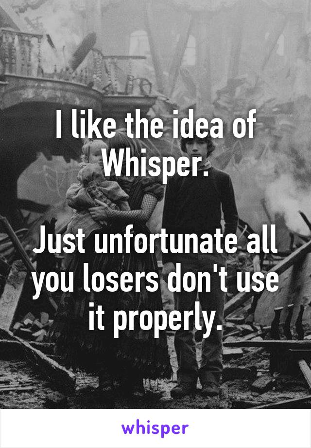 I like the idea of Whisper.

Just unfortunate all you losers don't use it properly.