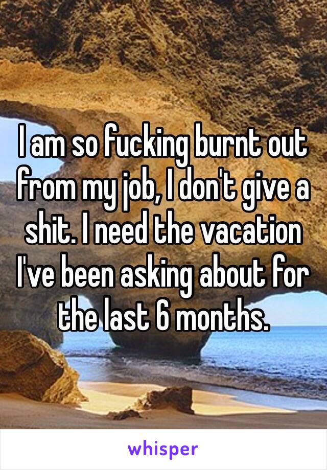 I am so fucking burnt out from my job, I don't give a shit. I need the vacation I've been asking about for the last 6 months.