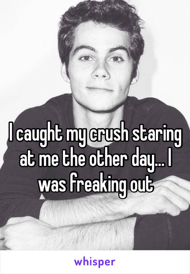 I caught my crush staring at me the other day... I was freaking out