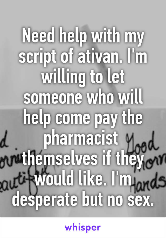 Need help with my script of ativan. I'm willing to let someone who will help come pay the pharmacist  themselves if they would like. I'm desperate but no sex.