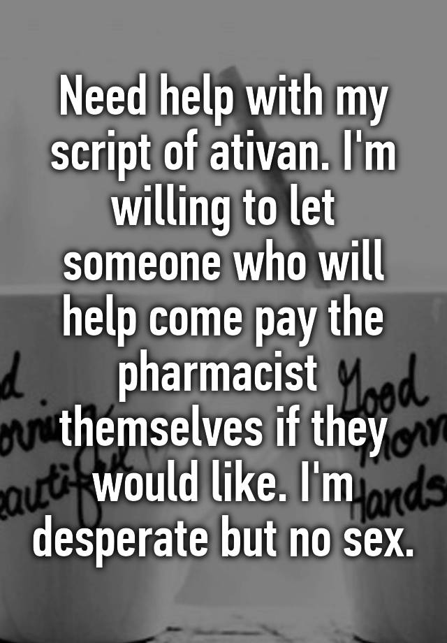 Need help with my script of ativan. I'm willing to let someone who will help come pay the pharmacist  themselves if they would like. I'm desperate but no sex.