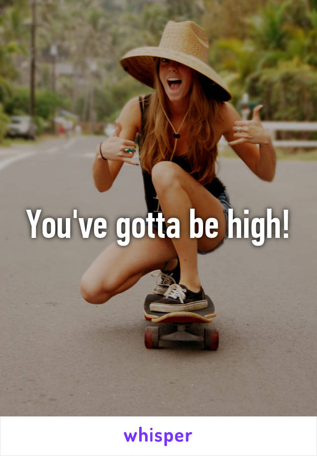 You've gotta be high!