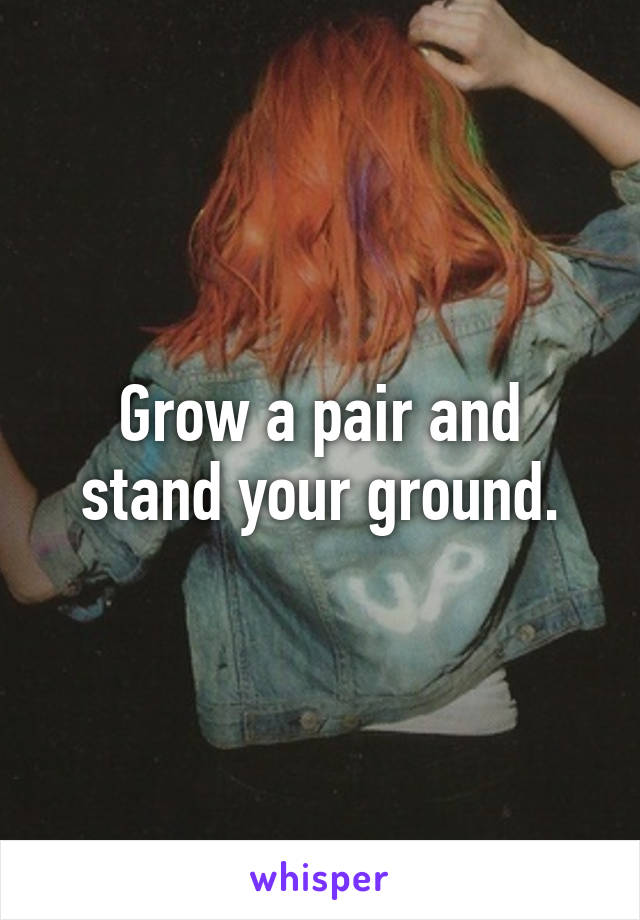 Grow a pair and stand your ground.