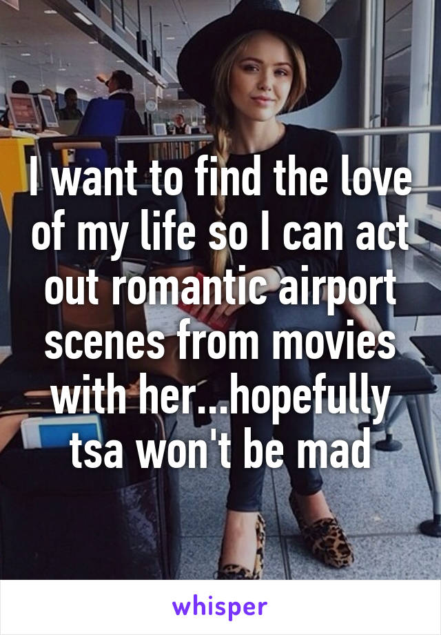 I want to find the love of my life so I can act out romantic airport scenes from movies with her...hopefully tsa won't be mad