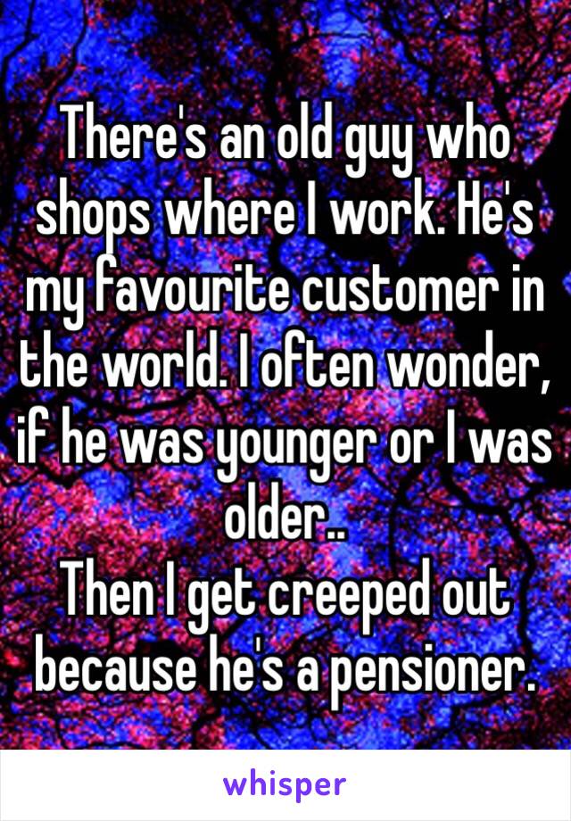 There's an old guy who shops where I work. He's my favourite customer in the world. I often wonder, if he was younger or I was older..
Then I get creeped out because he's a pensioner.