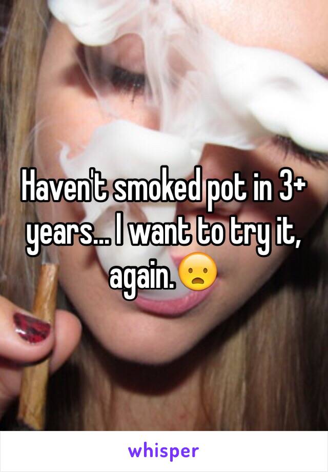 Haven't smoked pot in 3+ years... I want to try it, again.😦