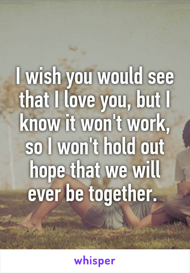 I wish you would see that I love you, but I know it won't work, so I won't hold out hope that we will ever be together. 