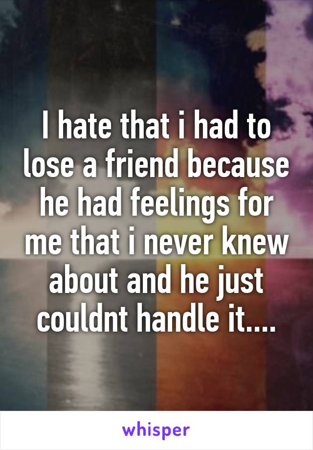 I hate that i had to lose a friend because he had feelings for me that i never knew about and he just couldnt handle it....