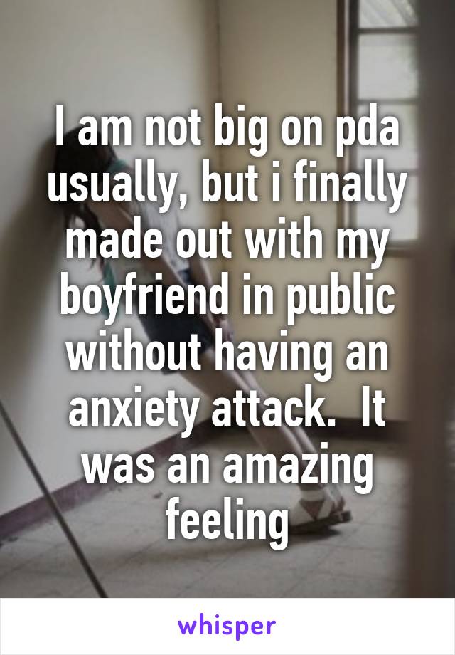 I am not big on pda usually, but i finally made out with my boyfriend in public without having an anxiety attack.  It was an amazing feeling