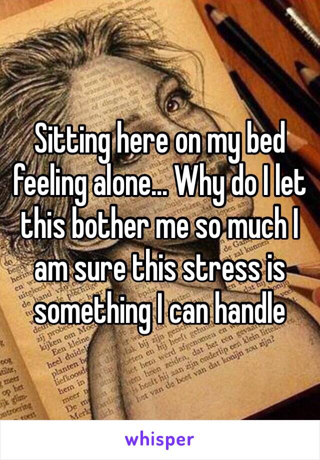 Sitting here on my bed feeling alone... Why do I let this bother me so much I am sure this stress is something I can handle 