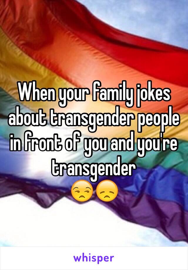 When your family jokes about transgender people in front of you and you're transgender 
😒😞