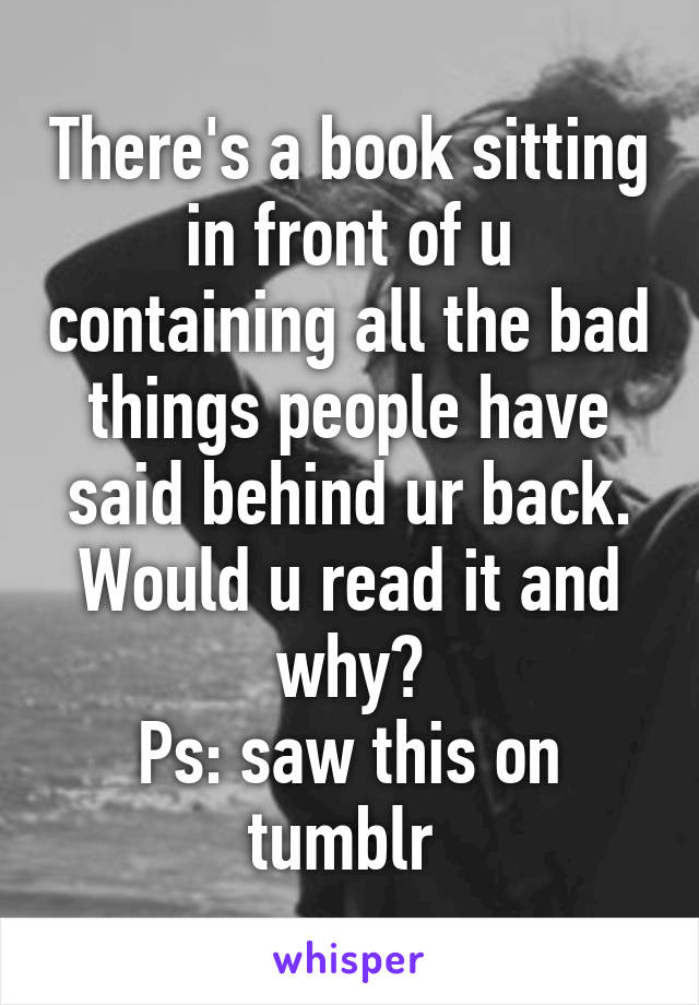 There's a book sitting in front of u containing all the bad things people have said behind ur back. Would u read it and why?
Ps: saw this on tumblr 