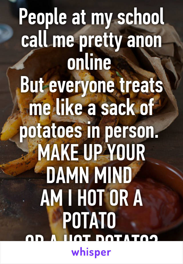 People at my school call me pretty anon online 
But everyone treats me like a sack of potatoes in person. 
MAKE UP YOUR DAMN MIND 
AM I HOT OR A POTATO 
OR A HOT POTATO?