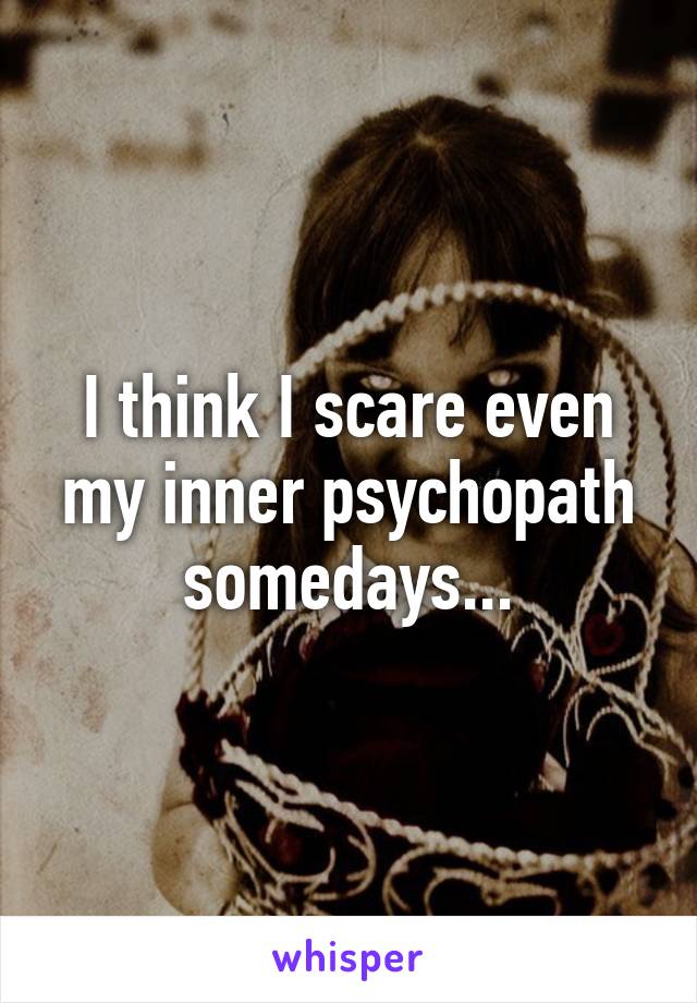 I think I scare even my inner psychopath somedays...