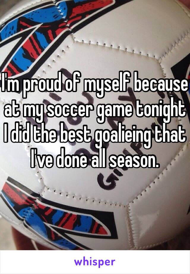 I'm proud of myself because at my soccer game tonight I did the best goalieing that I've done all season.