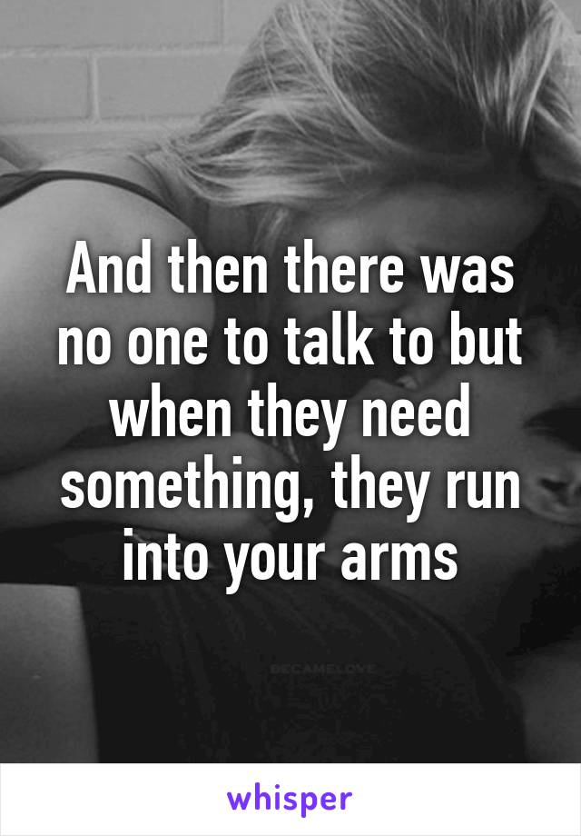 And then there was no one to talk to but when they need something, they run into your arms