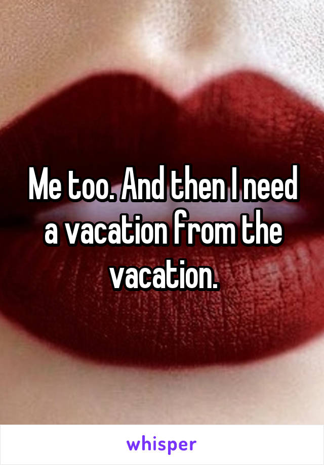 Me too. And then I need a vacation from the vacation.