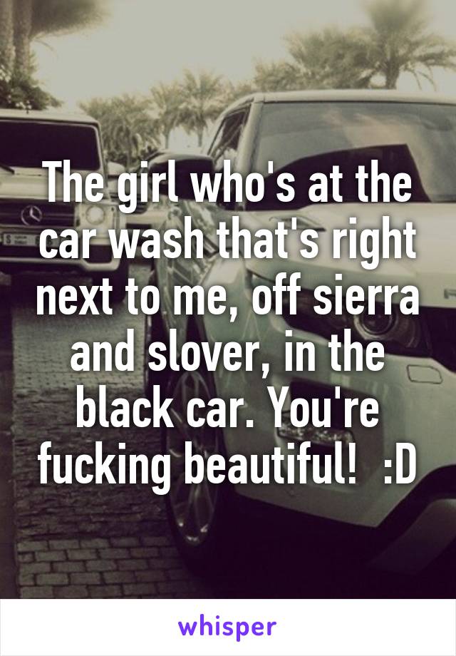 The girl who's at the car wash that's right next to me, off sierra and slover, in the black car. You're fucking beautiful!  :D