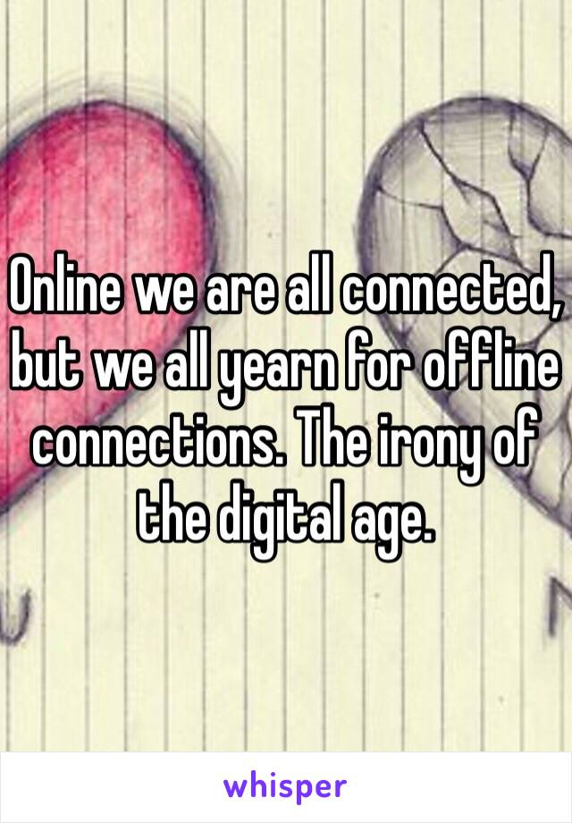 Online we are all connected, but we all yearn for offline connections. The irony of the digital age.