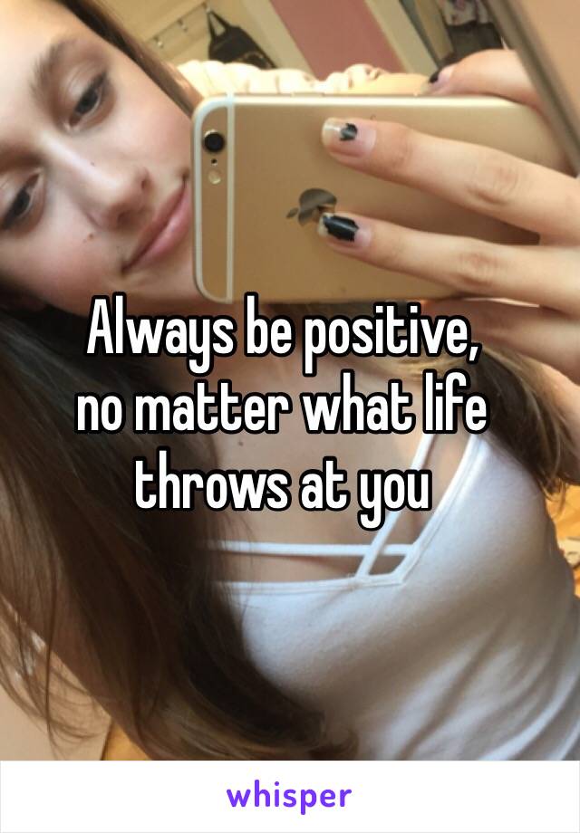 Always be positive,  
no matter what life throws at you