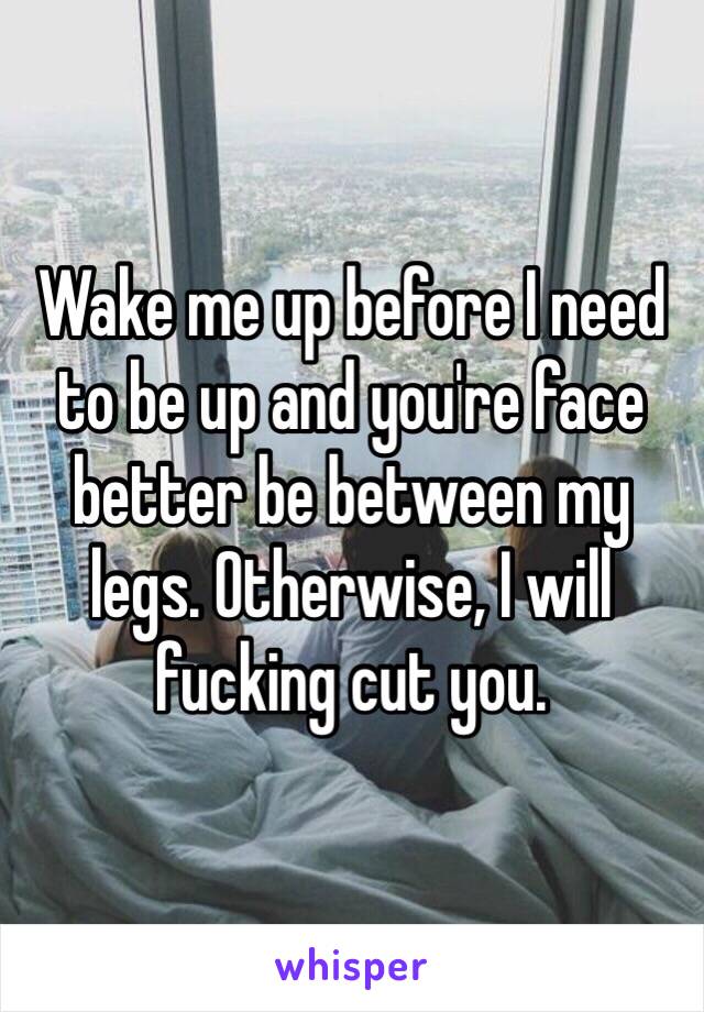 Wake me up before I need to be up and you're face better be between my legs. Otherwise, I will fucking cut you.