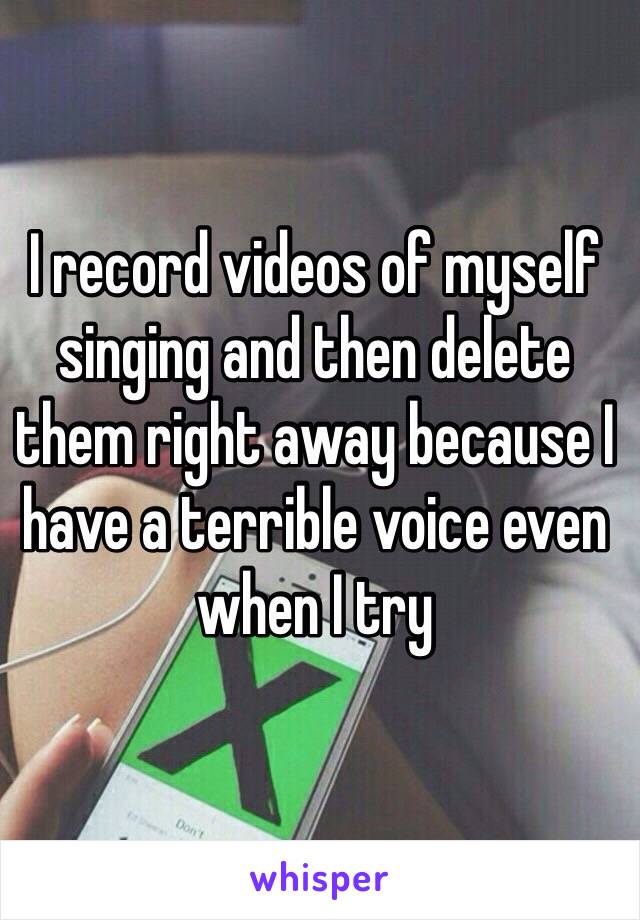 I record videos of myself singing and then delete them right away because I have a terrible voice even when I try