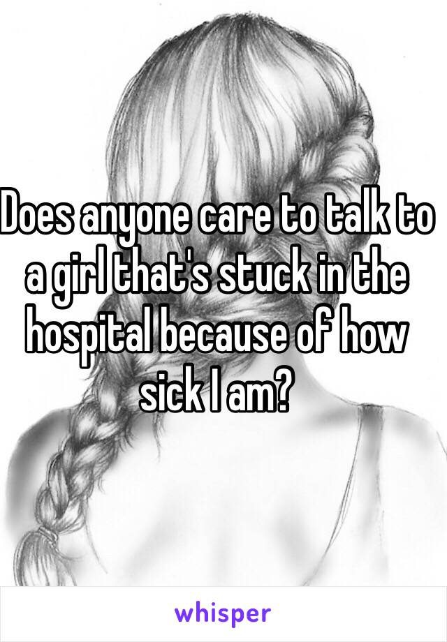 Does anyone care to talk to a girl that's stuck in the hospital because of how sick I am?