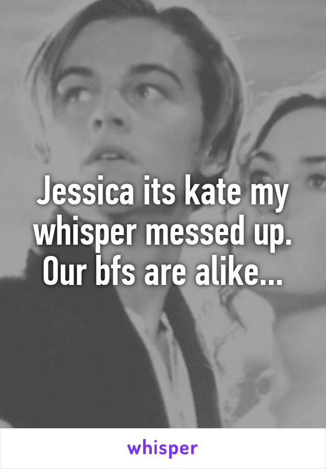 Jessica its kate my whisper messed up. Our bfs are alike...