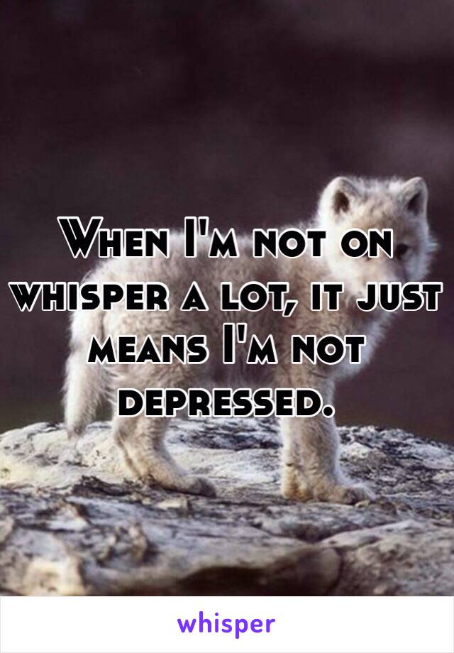 When I'm not on whisper a lot, it just means I'm not depressed. 