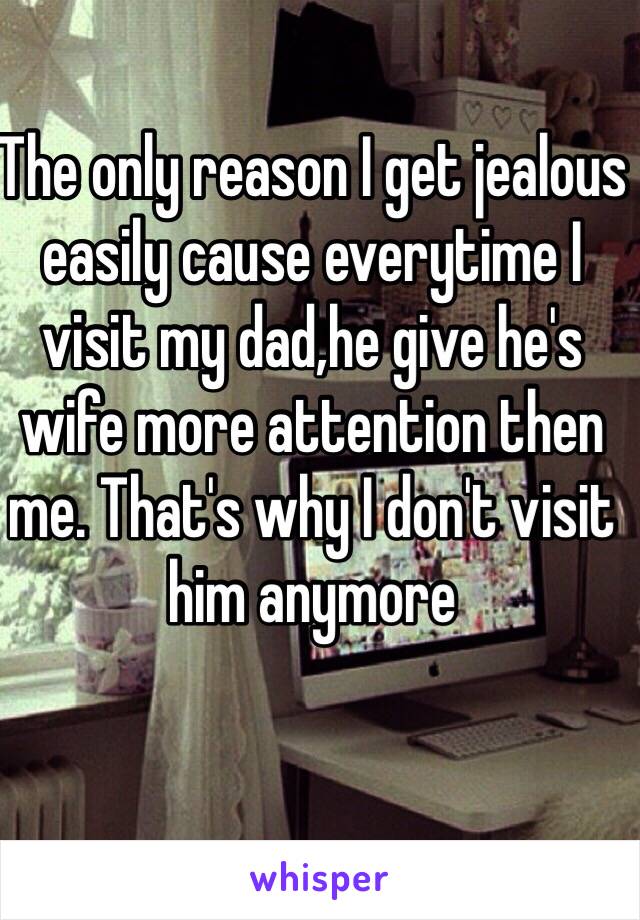 The only reason I get jealous easily cause everytime I visit my dad,he give he's wife more attention then me. That's why I don't visit him anymore