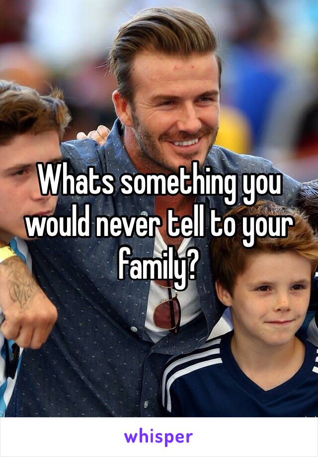 Whats something you would never tell to your family?