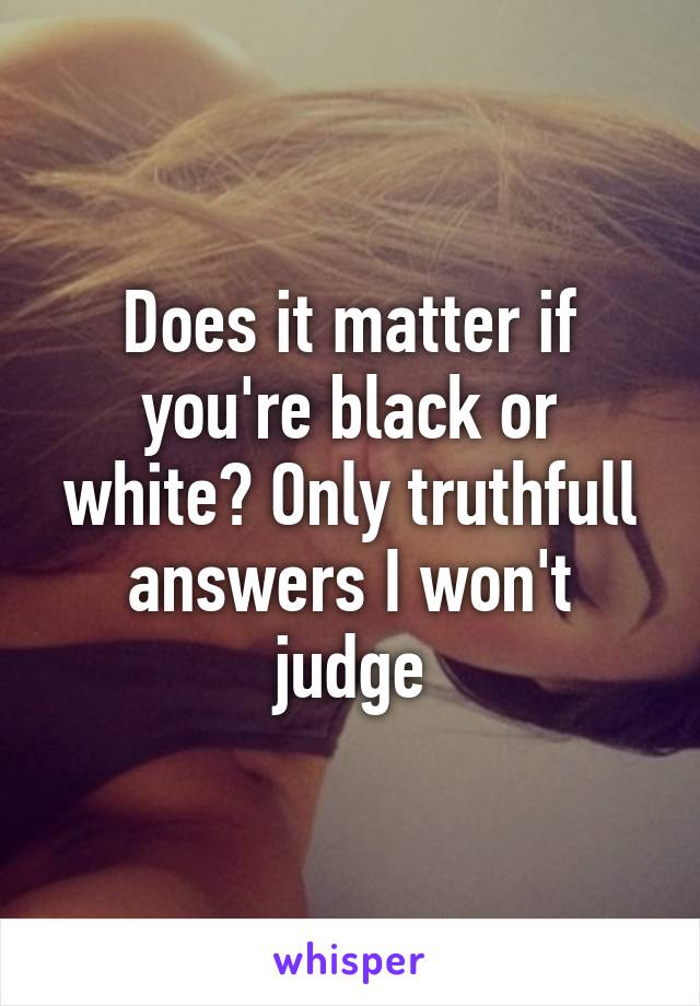 Does it matter if you're black or white? Only truthfull answers I won't judge