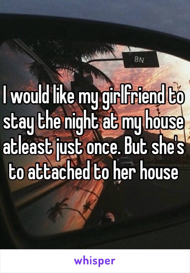 I would like my girlfriend to stay the night at my house atleast just once. But she's to attached to her house 