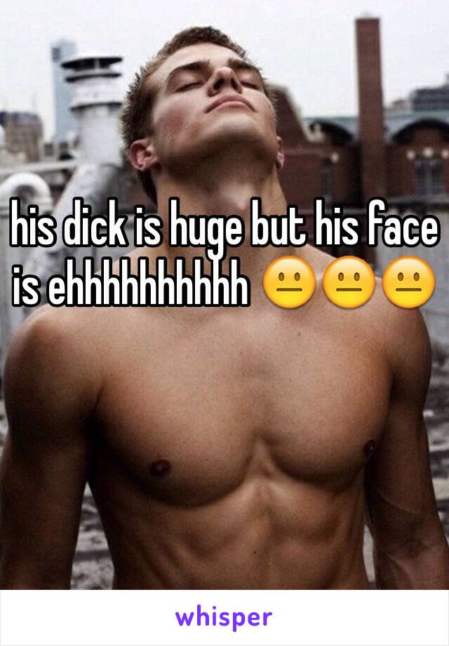 his dick is huge but his face is ehhhhhhhhhh 😐😐😐

