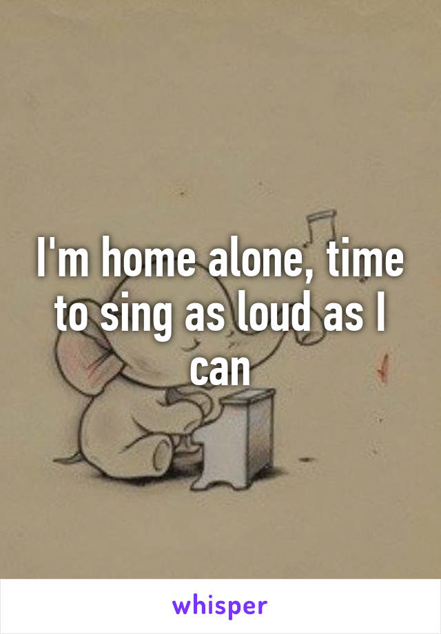 I'm home alone, time to sing as loud as I can