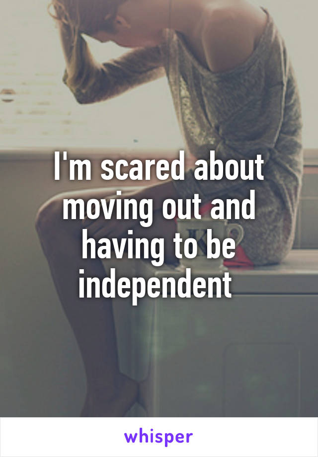 I'm scared about moving out and having to be independent 