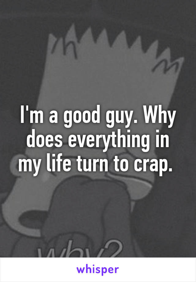 I'm a good guy. Why does everything in my life turn to crap. 