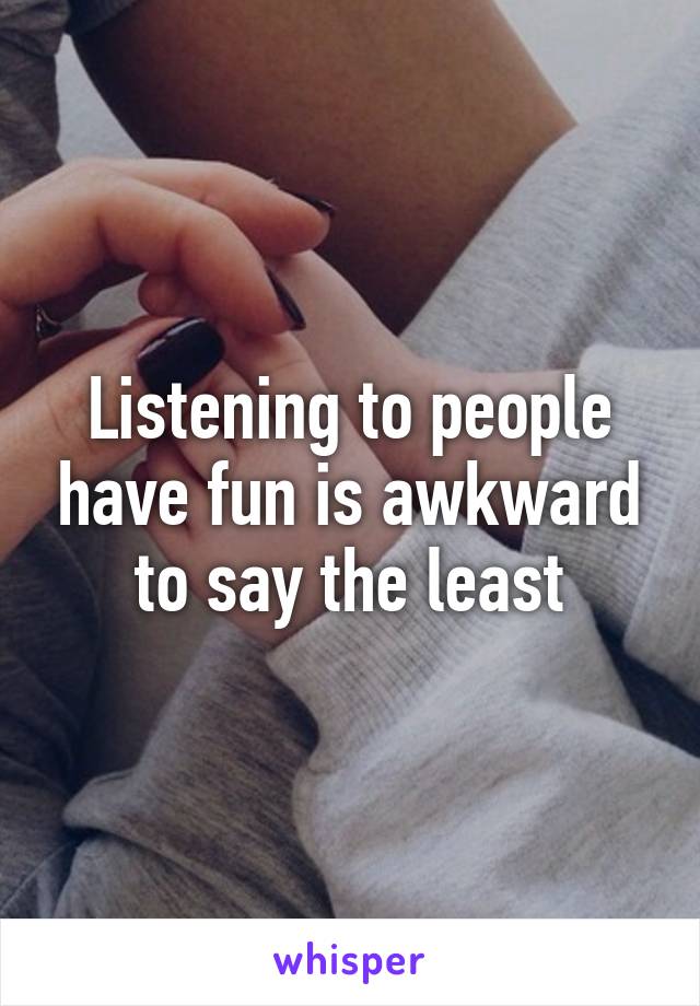 Listening to people have fun is awkward to say the least