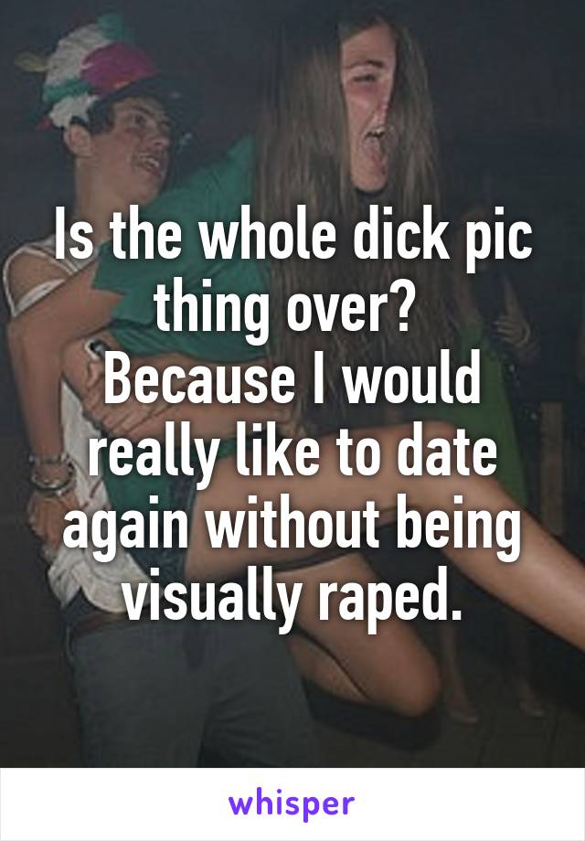 Is the whole dick pic thing over? 
Because I would really like to date again without being visually raped.