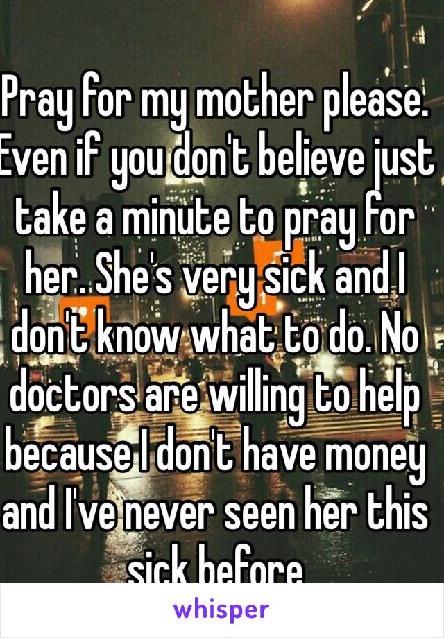 Pray for my mother please. Even if you don't believe just take a minute to pray for her. She's very sick and I don't know what to do. No doctors are willing to help because I don't have money and I've never seen her this sick before 