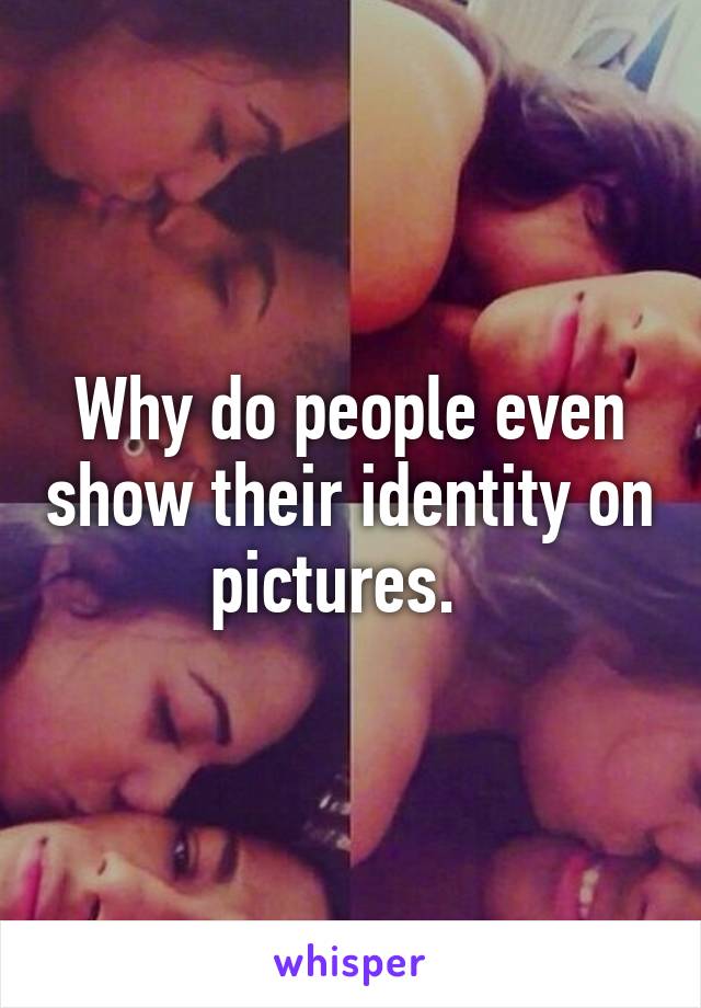 Why do people even show their identity on pictures.  