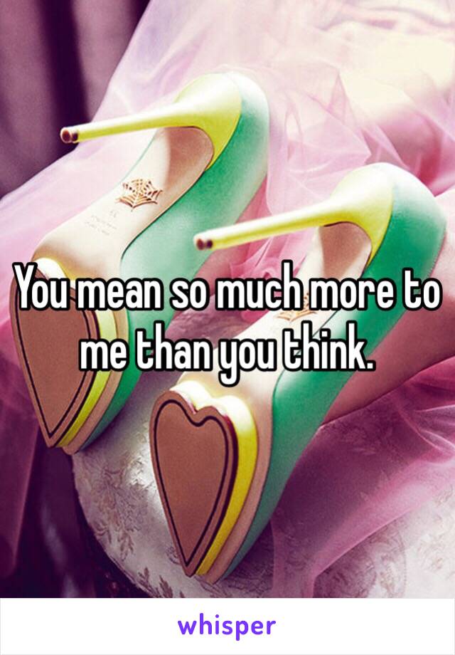 You mean so much more to me than you think. 