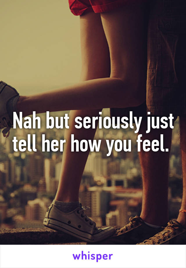 Nah but seriously just tell her how you feel. 