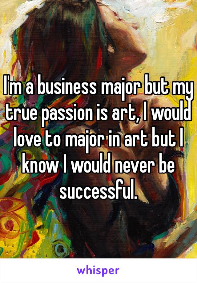 I'm a business major but my true passion is art, I would love to major in art but I know I would never be successful.