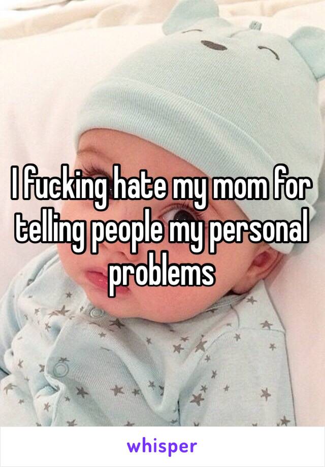 I fucking hate my mom for telling people my personal problems